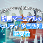 「分かりやすい」だけじゃない！動画マニュアルのセキュリティ・多言語対応の重要性