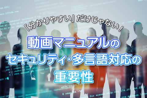 「分かりやすい」だけじゃない！動画マニュアルのセキュリティ・多言語対応の重要性