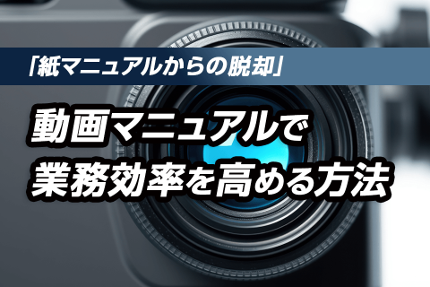 「紙マニュアルからの脱却」動画マニュアルで業務効率を高める方法